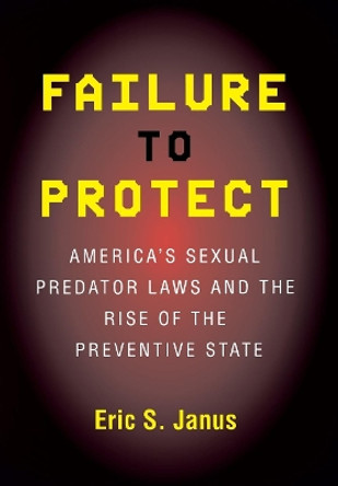 Failure to Protect: America's Sexual Predator Laws and the Rise of the Preventive State by Eric S. Janus 9780801475313