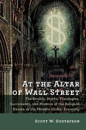At the Altar of Wall Street: The Rituals, Myths, Theologies, Sacraments, and Mission of the Religion Known as the Modern Global Economy by Scott W. Gustafson 9780802872807