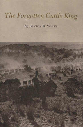 The Forgotten Cattle King by Benton R. White 9780890969984