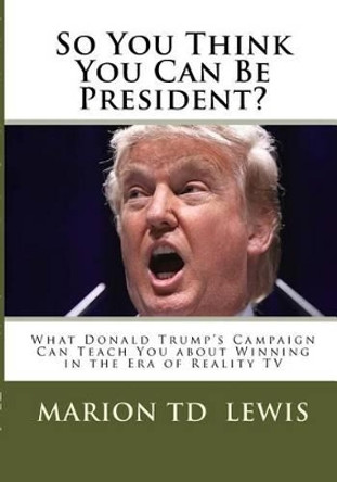 So You Think You Can Be President?: What Donald Trump's Campaign Can Teach You About Winning in the Era of Reality TV by Marion Td Lewis 9780966389388