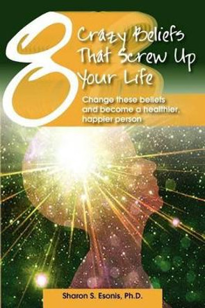 8 Crazy Beliefs That Screw Up Your Life: Change These Beliefs and Become a Healthier, Happier Person by Sharon S Esonis Ph D 9780979949739