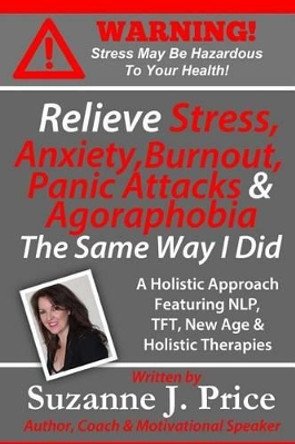 Relieve Stress, Anxiety, Burnout, Panic Attacks & Agoraphobia The Same Way I Did: A Holistic Approach Featuring NLP, TFT, TFH, New Age, Holistic & Mind Body Therapies by Suzanne J Price 9780981286259