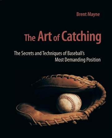 The Art of Catching: The Secrets and Techniques of Baseball's Most Demanding Position by Brent Mayne 9780981538655