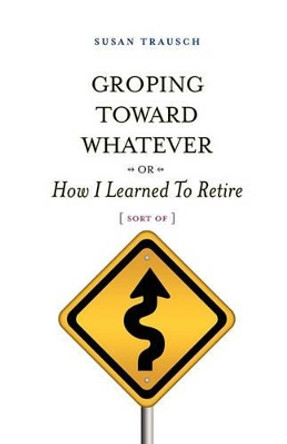 Groping Toward Whatever or How I Learned to Retire, Sort of by Susan R Trausch 9780982813690