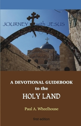 A Devotional Guidebook to the Holy Land for the Body of Christ: Journey with Jesus by Paul A Wheelhouse 9780982866092