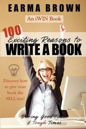 100 Exciting Reasons to Write a Book: During Good Times and Tough Times: Discover how to give your book manuscript the SELL test! by Earma Brown 9780983082217