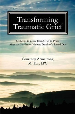 Transforming Traumatic Grief: Six Steps to Move from Grief to Peace After the Sudden or Violent Death of a Loved One by Courtney M Armstrong Lpc 9780983499916
