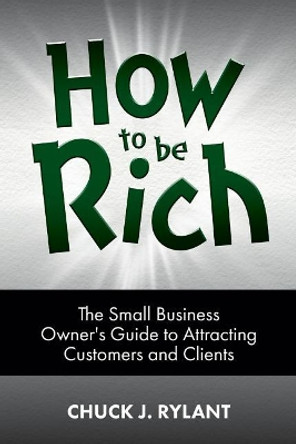 How to be Rich: The Small Business Owner's Guide to Attracting Customers and Clients by Chuck J Rylant 9780983963738