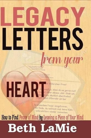 Legacy Letters from Your Heart: How to Find Peace of Mind by Leaving a Piece of Your Mind by Beth Lamie 9780984078035