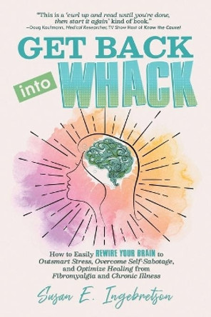 Get Back into Whack: How to Easily Rewire Your Brain to Outsmart Stress, Overcome Self-Sabotage, and Optimize Healing from Fibromyalgia and Chronic Illness by Susan E Ingebretson 9780984311835