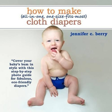 How To Make (All-In-One, One-Size-Fits-Most) Cloth Diapers: Cover your baby's bum in style with this step-by-step photo guide for fabulous, eco-friendly diapers. by Jennifer C Berry 9780984774814