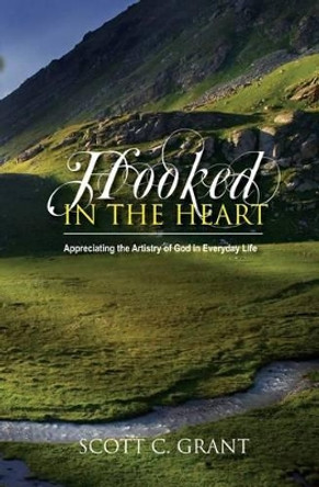 Hooked In The Heart: Appreciating the Artistry of God in Everyday Life by Scott C Grant 9780985490010