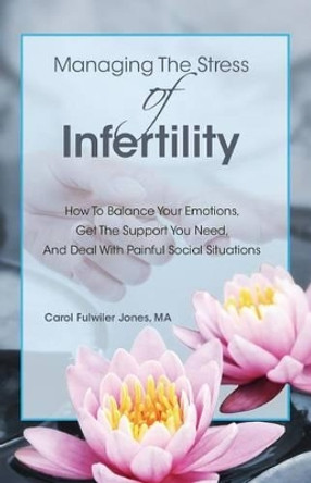 Managing The Stress Of Infertility: How To Balance Your Emotions, Get The Support You Need, And Deal With Painful Social Situations When You're Trying To Become Pregnant by Carol Fulwiler Jones Ma 9780985099213