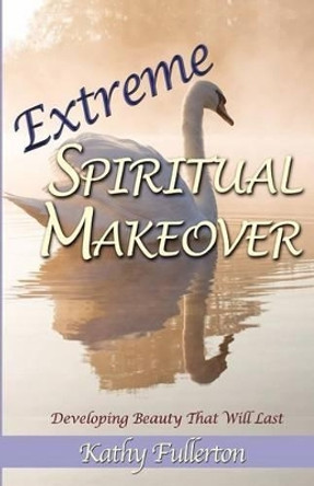 Extreme Spiritual Makeover: Developing Beauty That Will Last by Kathy Fullerton 9780985805500