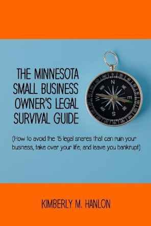 The Minnesota Small Business Owner's Legal Survival Guide: (how to Avoid the 15 Legal Snares That Can Ruin Your Business, Take Over Your Life, and Leave You Bankrupt.) by Kimberly M Hanlon 9780985933753