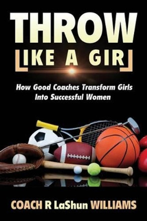 Throw Like A Girl: How Good Coaches Transform Girls Into Successful Women by Rebecca Lashun Williams 9780986148545