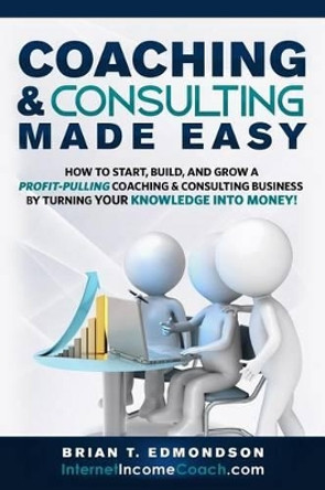 Coaching and Consulting Made Easy: How to Start, Build, and Grow A Profit-Pulling Coaching Business by Turning Your Knowledge Into Money! by Brian T Edmondson 9780988873452