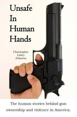 Unsafe In Human Hands: The human stories behind gun ownership and violence in America. by Christopher Linley Johnson 9780989121910
