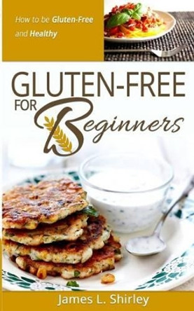 Gluten-Free for Beginners: How to Be Gluten-Free and Healthy by James L Shirley 9780989818100