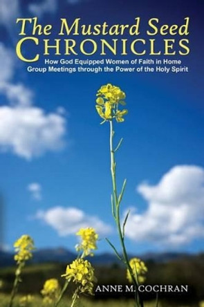 The Mustard Seed Chronicles: How God Equipped Women of Faith in Home Group Meetings Through the Power of the Holy Spirit by Anne Cochran 9780990986546