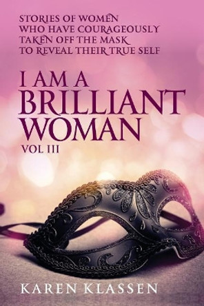 I Am a Brilliant Woman Volume Three: Stories of Women Who Have Taken Off Their Masks to Reveal Their True Selves by Karen Klassen 9780991889044