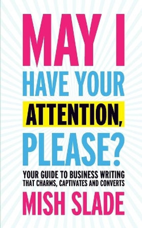 May I Have Your Attention, Please? Your Guide to Business Writing That Charms, Captivates and Converts by Mish Slade 9780993497216