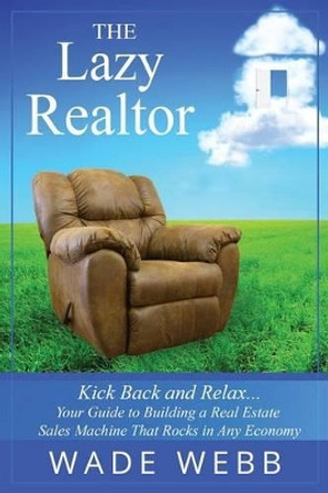 The Lazy Realtor: Kick Back and Relax...Your Guide to Building a Real Estate Sales Machine That Rocks in Any Economy by Wade Webb 9780993667206