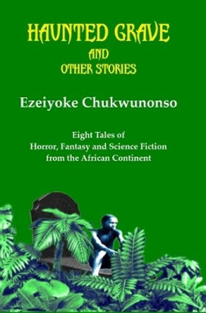 Haunted Grave and Other Stories: Eight Tales of Horror, Fantasy and Science Fiction from the African Continent by Ezeiyoke Chukwunonso 9780993574238