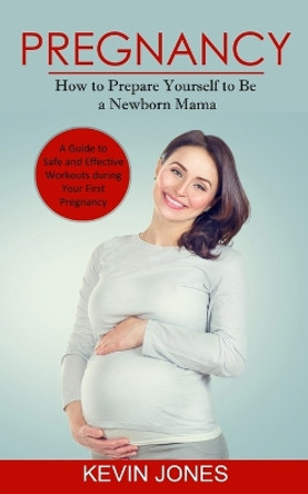 Pregnancy: How to Prepare Yourself to Be a Newborn Mama (A Guide to Safe and Effective Workouts during Your First Pregnancy) by Kevin Jones 9780994864710