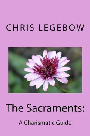 The Sacraments: : A Charismatic Guide by Chris a Legebow 9780995271579
