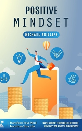 Positive Mindset: Transform Your Mind Transform Your Life (Simple Mindset Techniques to Get Rid of Negativity and Start to Think Positive) by Michael Phillips 9780995996243