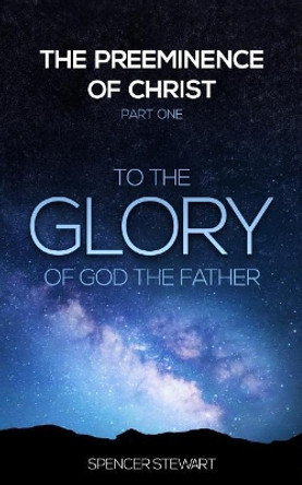 The Preeminence of Christ: Part One, To the Glory of God the Father by Spencer Stewart 9780996186728