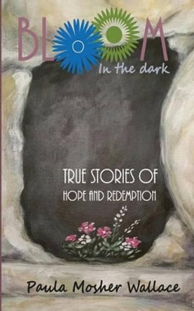 Bloom In the Dark: True Stories of Hope and Redemption by Paula Mosher Wallace 9780996530910