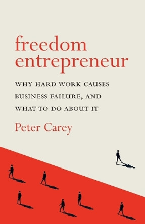 Freedom Entrepreneur: Why Hard Work Causes Business Failure, and What to Do about It by Peter Carey 9780995650312