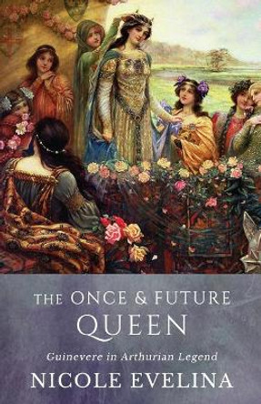 The Once and Future Queen: Guinevere in Arthurian Legend by Nicole Evelina 9780996763226