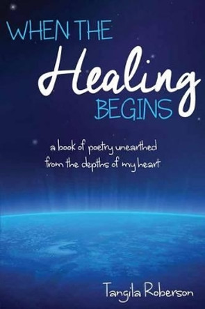 When The Healing Begins: A book of poetry unearthed from the depths of my heart by Tangila Roberson 9780692468036