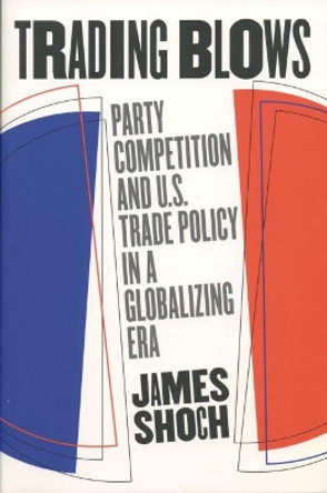 Trading Blows: Party Competition and U.S. Trade Policy in a Globalizing Era by James Shoch 9780807849750