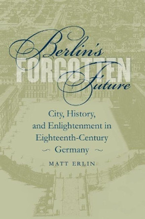 Berlin's Forgotten Future: City, History, and Enlightenment in Eighteenth-Century Germany by Matt Erlin 9781469614632