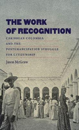 The Work of Recognition: Caribbean Colombia and the Postemancipation Struggle for Citizenship by Jason McGraw 9781469617862
