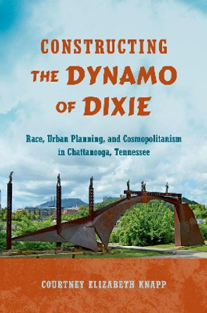 Constructing the Dynamo of Dixie: Race, Urban Planning, and Cosmopolitanism in Chattanooga, Tennessee by Courtney Elizabeth Knapp 9781469637273