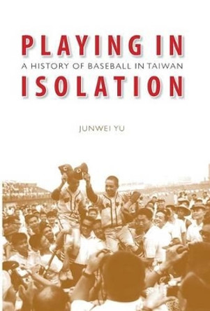 Playing in Isolation: A History of Baseball in Taiwan by Junwei Yu 9780803211407