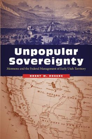 Unpopular Sovereignty: Mormons and the Federal Management of Early Utah Territory by Brent M. Rogers 9780803276772