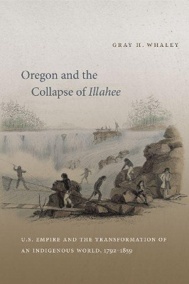 Oregon and the Collapse of Illahee: U.S. Empire and the Transformation of an Indigenous World, 1792-1859 by Gray H. Whaley 9780807871096
