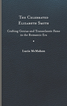 The Celebrated Elizabeth Smith: Crafting Genius and Transatlantic Fame in the Romantic Era by Lucia McMahon 9780813947853