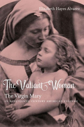 The Valiant Woman: The Virgin Mary in Nineteenth-Century American Culture by Elizabeth Hayes Alvarez 9781469627410