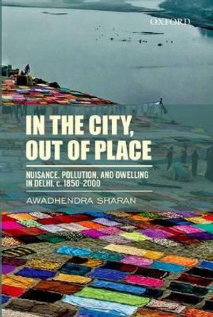 In the City, out of Place: Nuisance, Pollution, and Dwelling in Delhi, c. 1850-2000 by Awadhendra Sharan 9780198097297