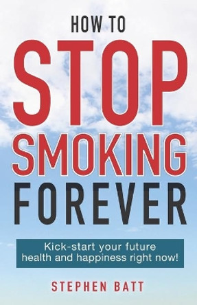 How to Stop Smoking Forever: Kick-start your future health and happiness right now! by Stephen Batt 9780473523022