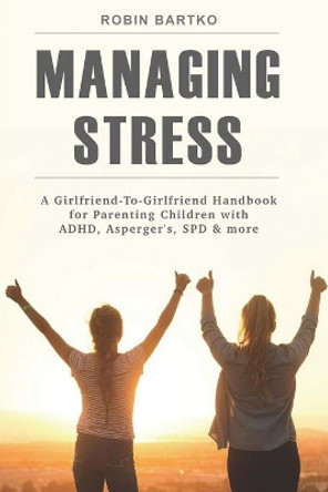 Managing Stress: A Girlfriend-To-Girlfriend Handbook for Parenting Children with ADHD, Asperger's, SPD & More by Robin Bartko 9780578424705