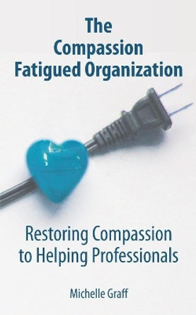 The Compassion Fatigued Organization: Restoring Compassion to Helping Professionals by Michelle Graff 9780578753157