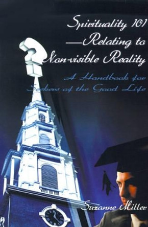 Spirituality 101--Relating to Non-Visible Reality: A Handbook for Seekers of the Good Life by Suzanne R Miller 9780595098507